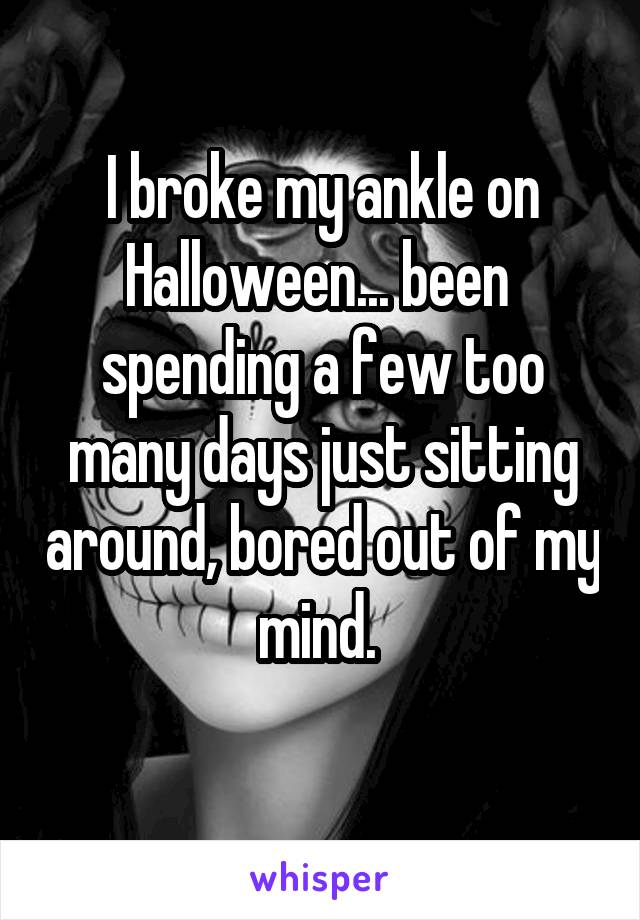 I broke my ankle on Halloween... been 
spending a few too many days just sitting around, bored out of my mind. 
