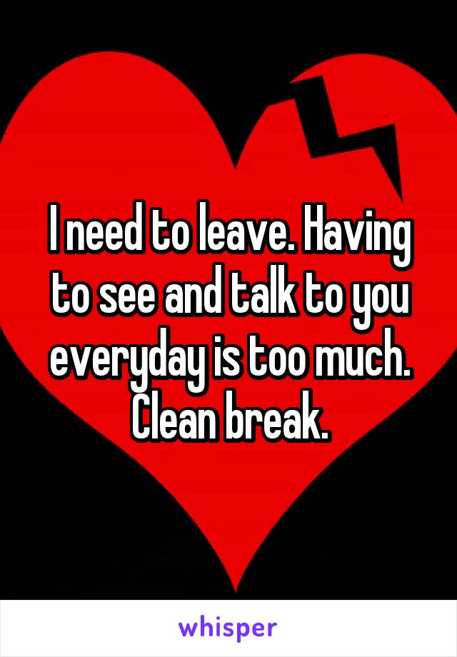 I need to leave. Having to see and talk to you everyday is too much. Clean break.