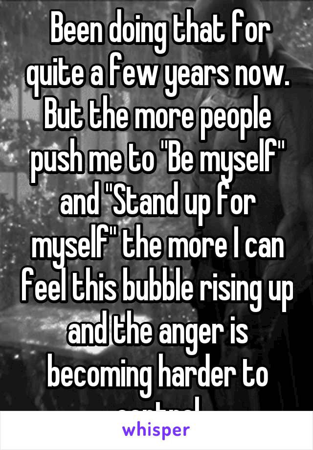 Been doing that for quite a few years now. But the more people push me to "Be myself" and "Stand up for myself" the more I can feel this bubble rising up and the anger is becoming harder to control