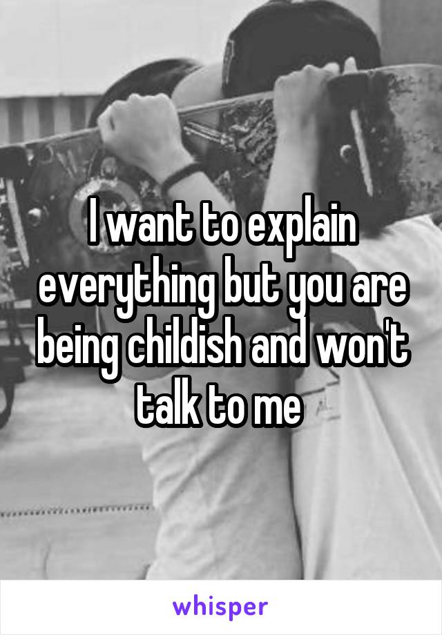 I want to explain everything but you are being childish and won't talk to me 