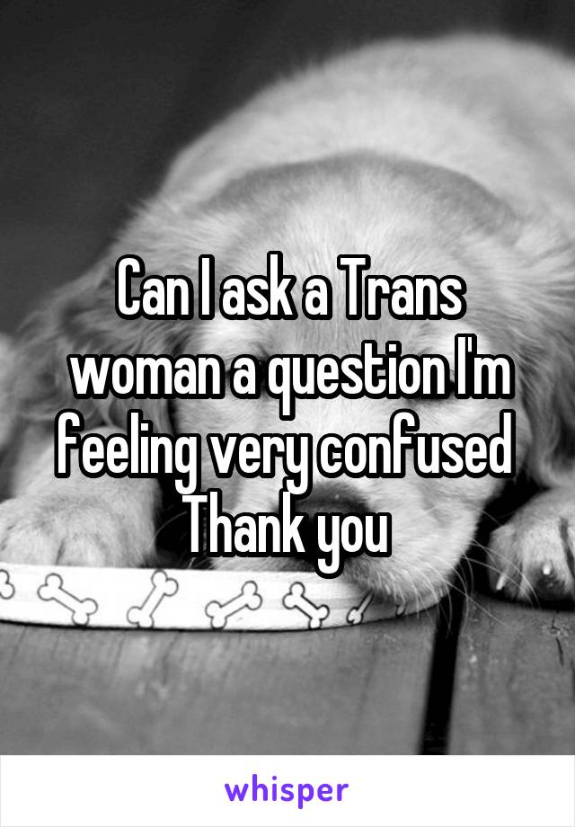 Can I ask a Trans woman a question I'm feeling very confused 
Thank you 