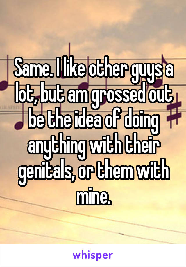 Same. I like other guys a lot, but am grossed out be the idea of doing anything with their genitals, or them with mine.