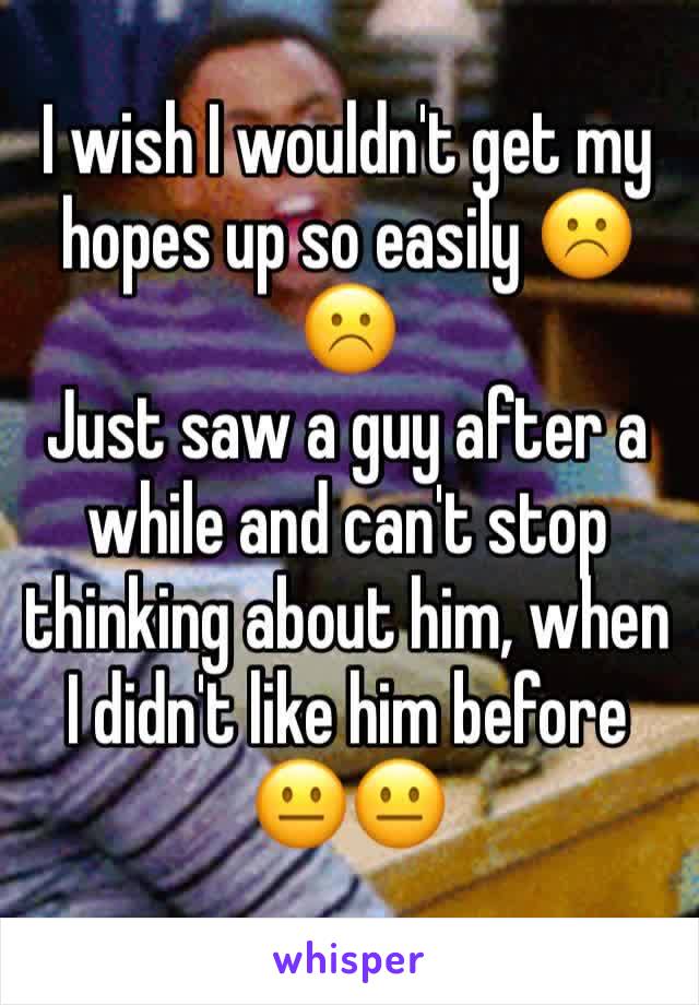 I wish I wouldn't get my hopes up so easily ☹️☹️
Just saw a guy after a while and can't stop thinking about him, when I didn't like him before 😐😐