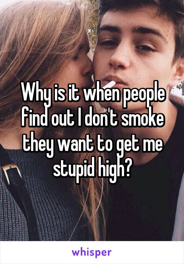 Why is it when people find out I don't smoke they want to get me stupid high?