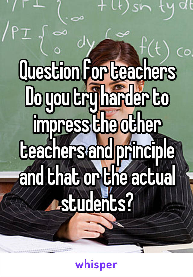 Question for teachers
Do you try harder to impress the other teachers and principle and that or the actual students?