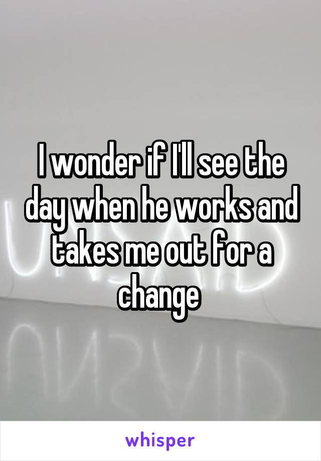 I wonder if I'll see the day when he works and takes me out for a change 