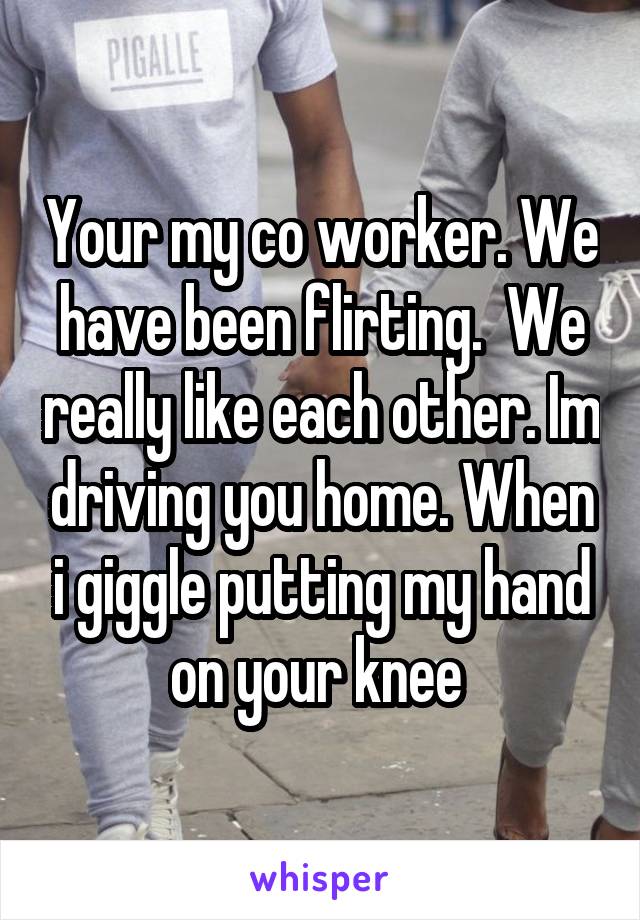 Your my co worker. We have been flirting.  We really like each other. Im driving you home. When i giggle putting my hand on your knee 