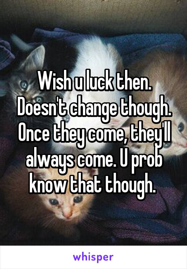 Wish u luck then. Doesn't change though. Once they come, they'll always come. U prob know that though. 