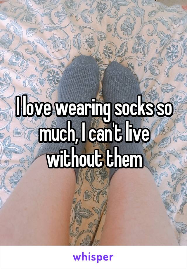 I love wearing socks so much, I can't live without them