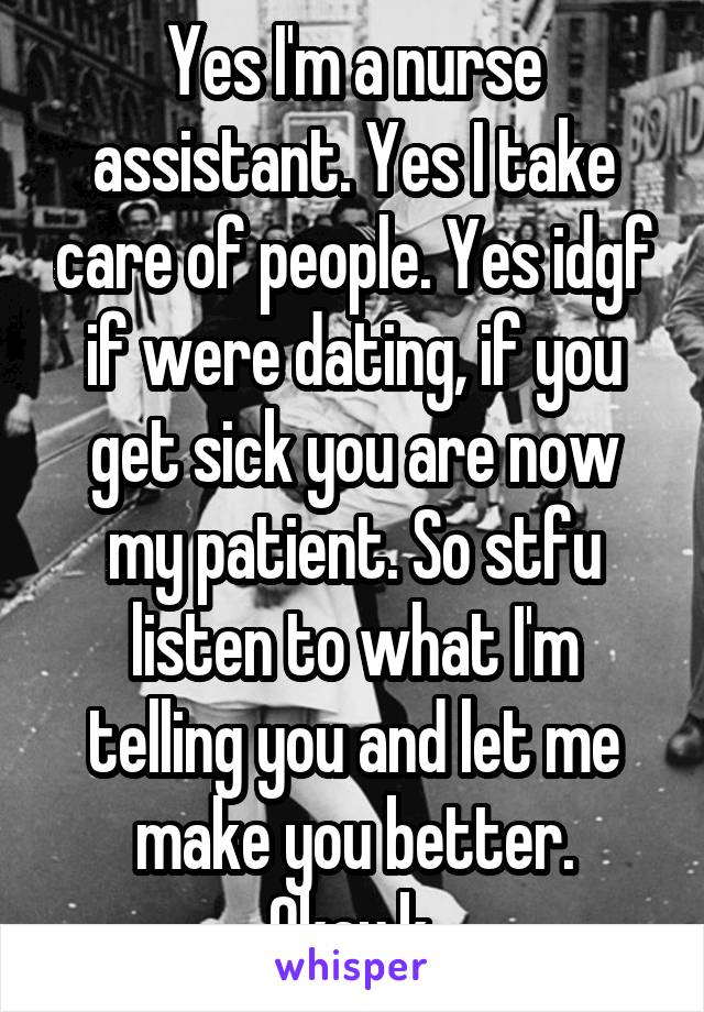 Yes I'm a nurse assistant. Yes I take care of people. Yes idgf if were dating, if you get sick you are now my patient. So stfu listen to what I'm telling you and let me make you better. Okay.k.
