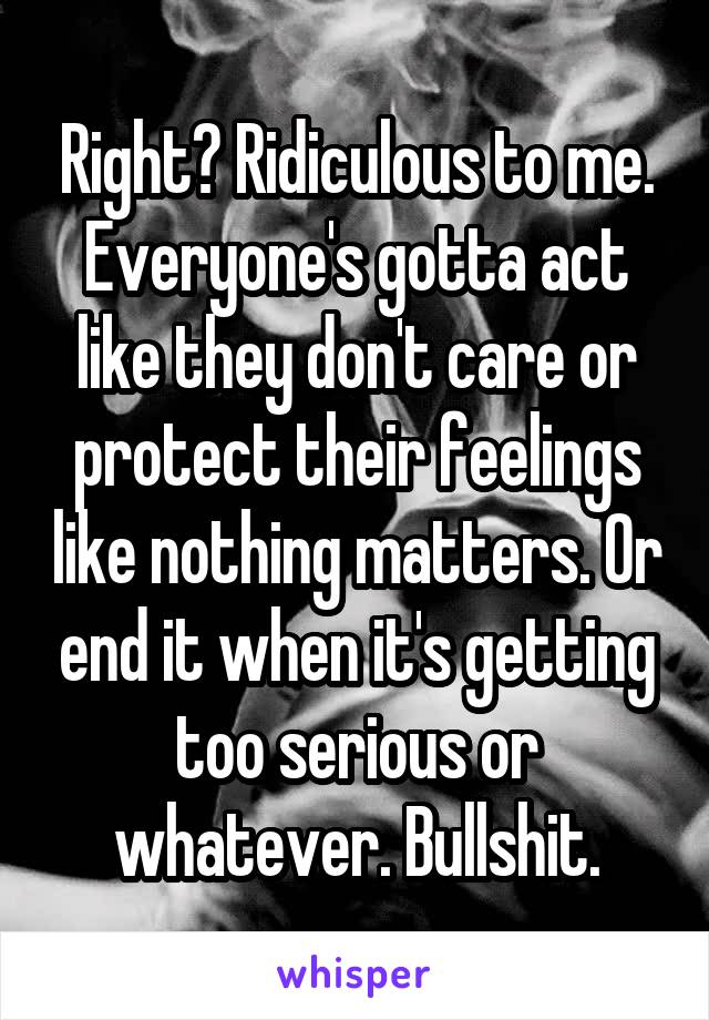 Right? Ridiculous to me. Everyone's gotta act like they don't care or protect their feelings like nothing matters. Or end it when it's getting too serious or whatever. Bullshit.