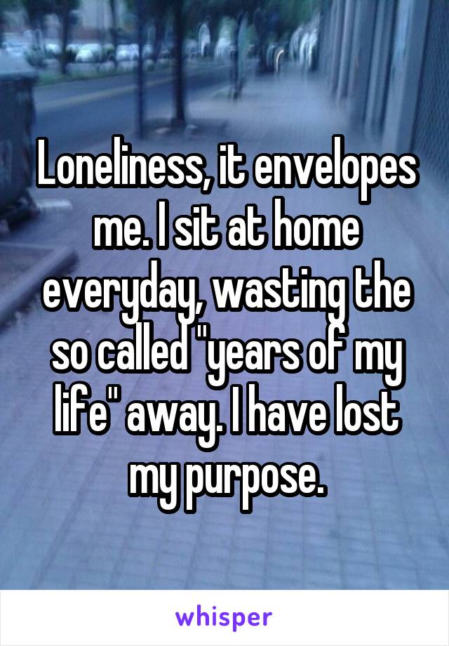 Loneliness, it envelopes me. I sit at home everyday, wasting the so called "years of my life" away. I have lost my purpose.