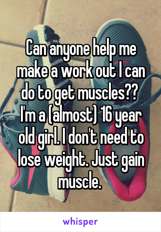 Can anyone help me make a work out I can do to get muscles?? 
I'm a (almost) 16 year old girl. I don't need to lose weight. Just gain muscle. 