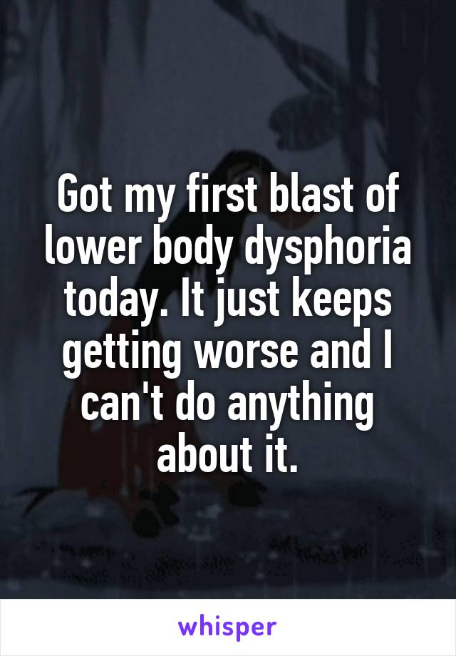 Got my first blast of lower body dysphoria today. It just keeps getting worse and I can't do anything about it.