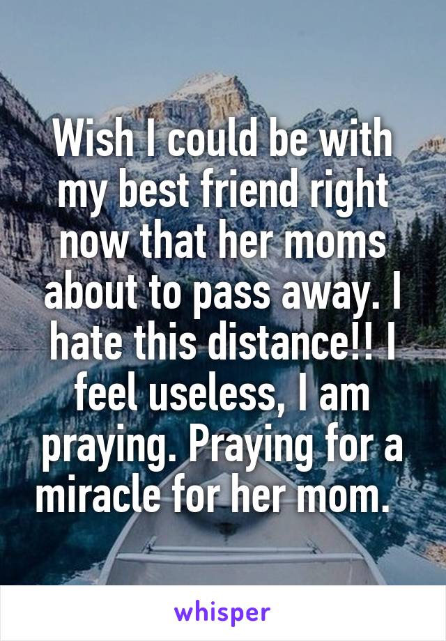Wish I could be with my best friend right now that her moms about to pass away. I hate this distance!! I feel useless, I am praying. Praying for a miracle for her mom.  