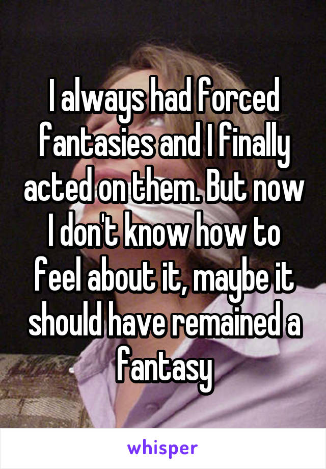 I always had forced fantasies and I finally acted on them. But now I don't know how to feel about it, maybe it should have remained a fantasy