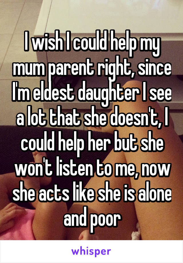 I wish I could help my mum parent right, since I'm eldest daughter I see a lot that she doesn't, I could help her but she won't listen to me, now she acts like she is alone and poor