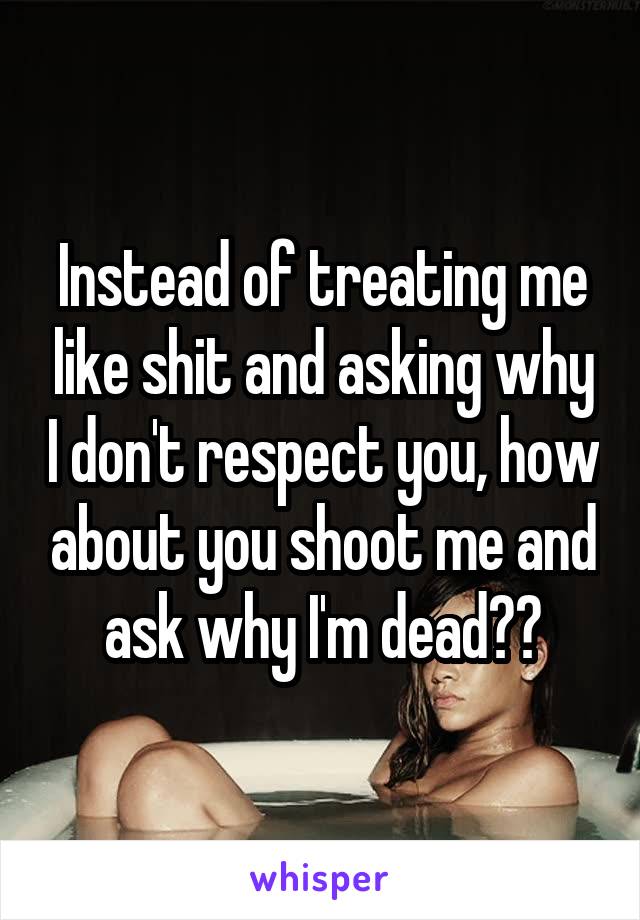 Instead of treating me like shit and asking why I don't respect you, how about you shoot me and ask why I'm dead??