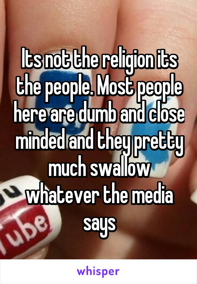 Its not the religion its the people. Most people here are dumb and close minded and they pretty much swallow whatever the media says