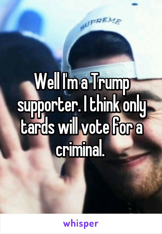 Well I'm a Trump supporter. I think only tards will vote for a criminal. 