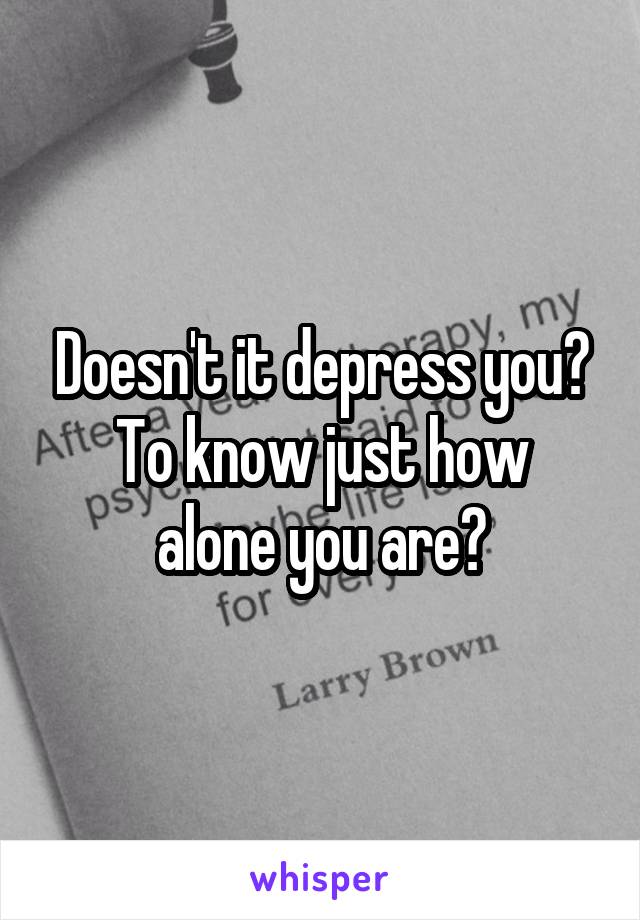 Doesn't it depress you?
To know just how alone you are?