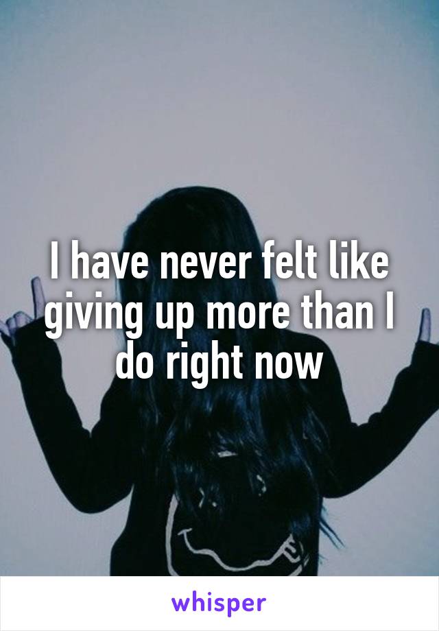 I have never felt like giving up more than I do right now