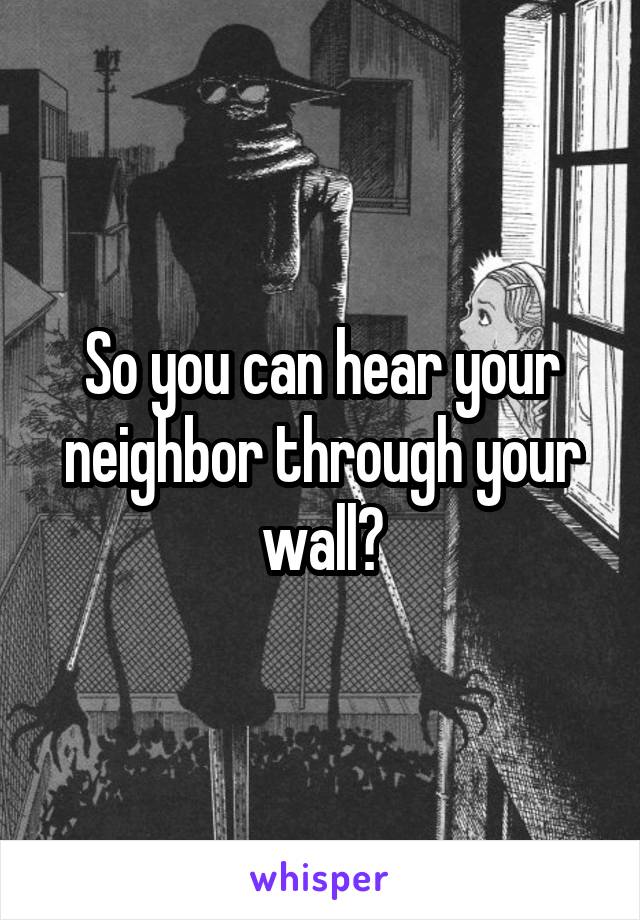 So you can hear your neighbor through your wall?