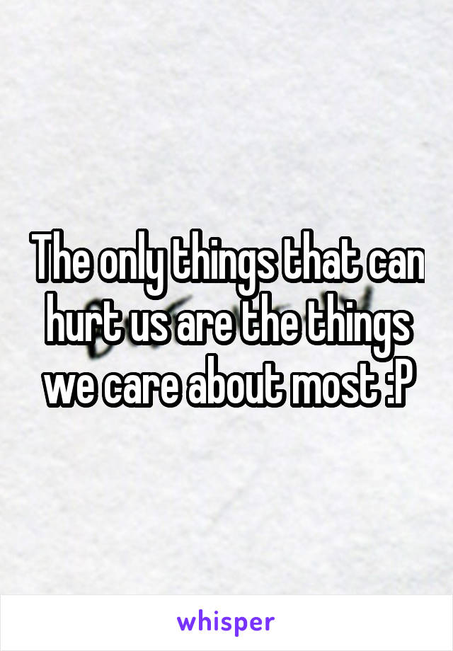 The only things that can hurt us are the things we care about most :P