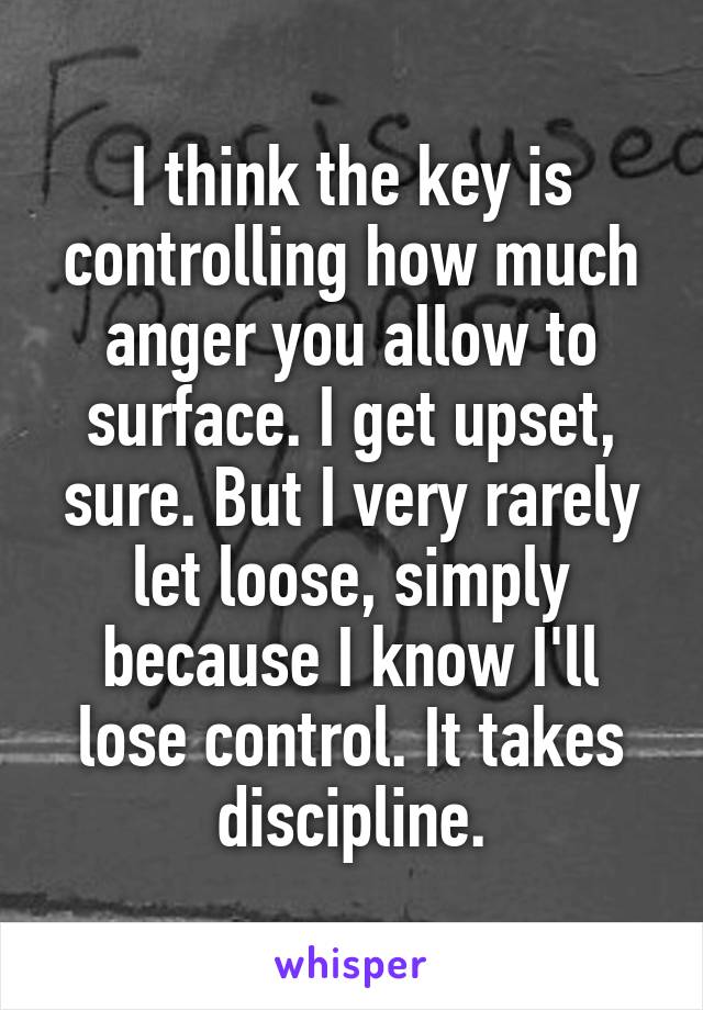 I think the key is controlling how much anger you allow to surface. I get upset, sure. But I very rarely let loose, simply because I know I'll lose control. It takes discipline.