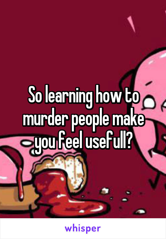 So learning how to murder people make you feel usefull?