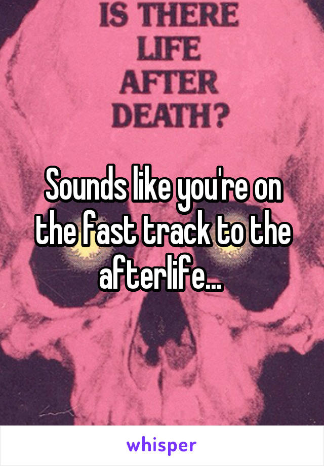 Sounds like you're on the fast track to the afterlife... 