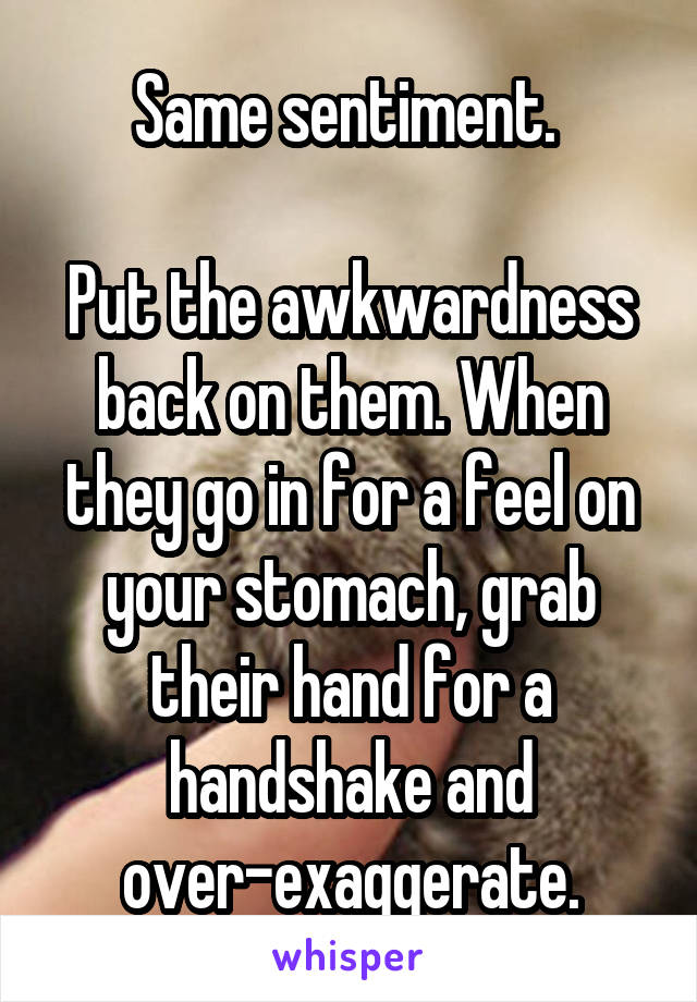 Same sentiment. 

Put the awkwardness back on them. When they go in for a feel on your stomach, grab their hand for a handshake and over-exaggerate.