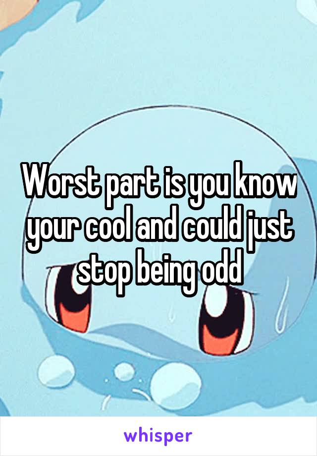 Worst part is you know your cool and could just stop being odd