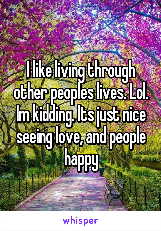I like living through other peoples lives. Lol. Im kidding. Its just nice seeing love, and people happy