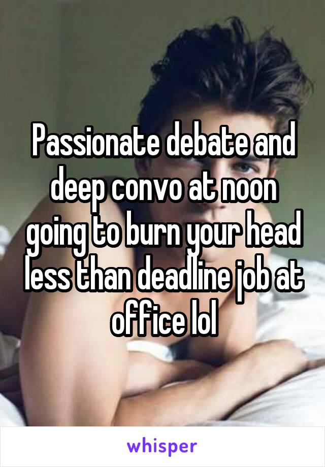 Passionate debate and deep convo at noon going to burn your head less than deadline job at office lol