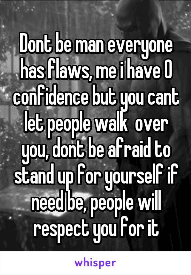 Dont be man everyone has flaws, me i have 0 confidence but you cant let people walk  over you, dont be afraid to stand up for yourself if need be, people will respect you for it