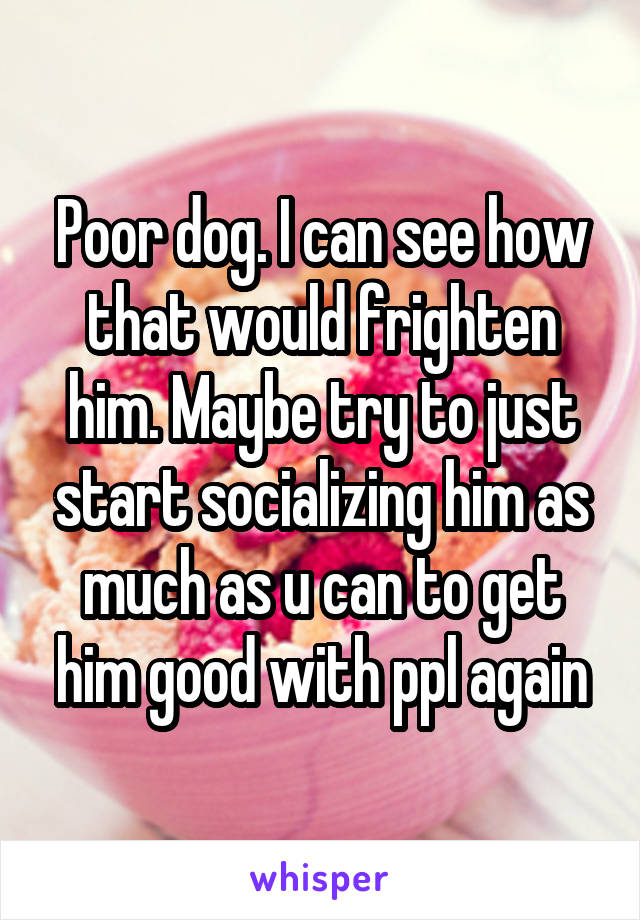 Poor dog. I can see how that would frighten him. Maybe try to just start socializing him as much as u can to get him good with ppl again