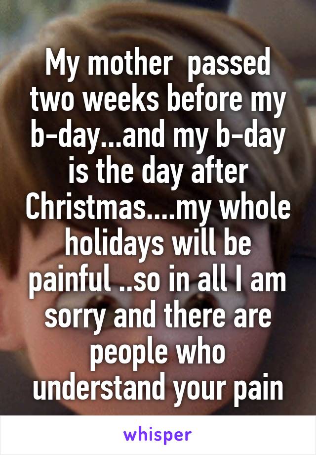 My mother  passed two weeks before my b-day...and my b-day is the day after Christmas....my whole holidays will be painful ..so in all I am sorry and there are people who understand your pain