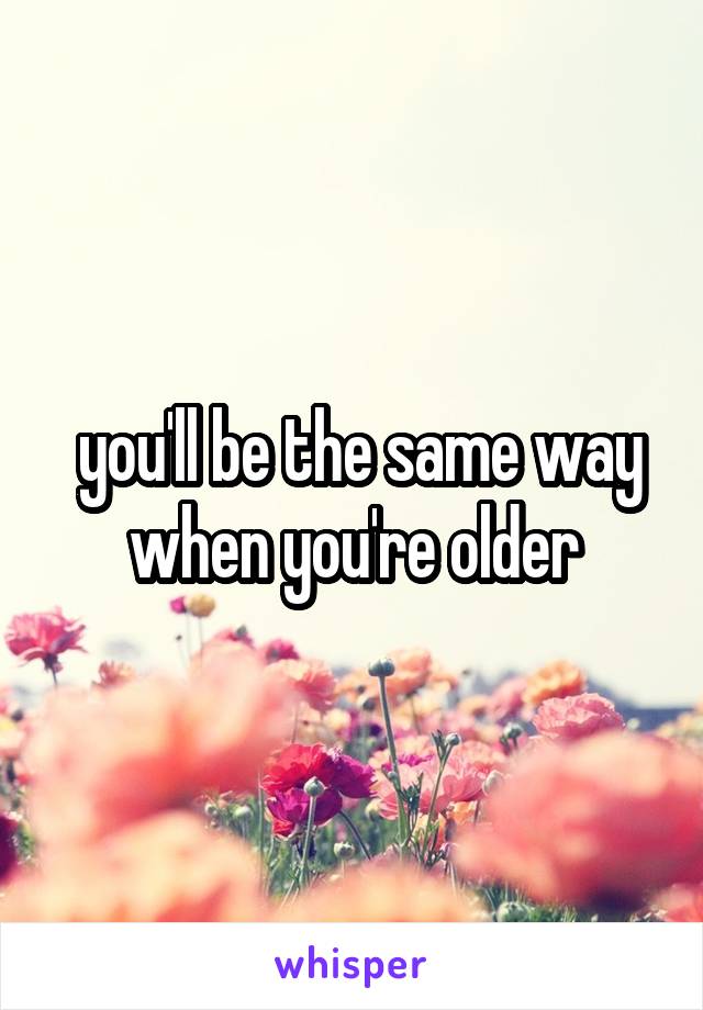  you'll be the same way when you're older