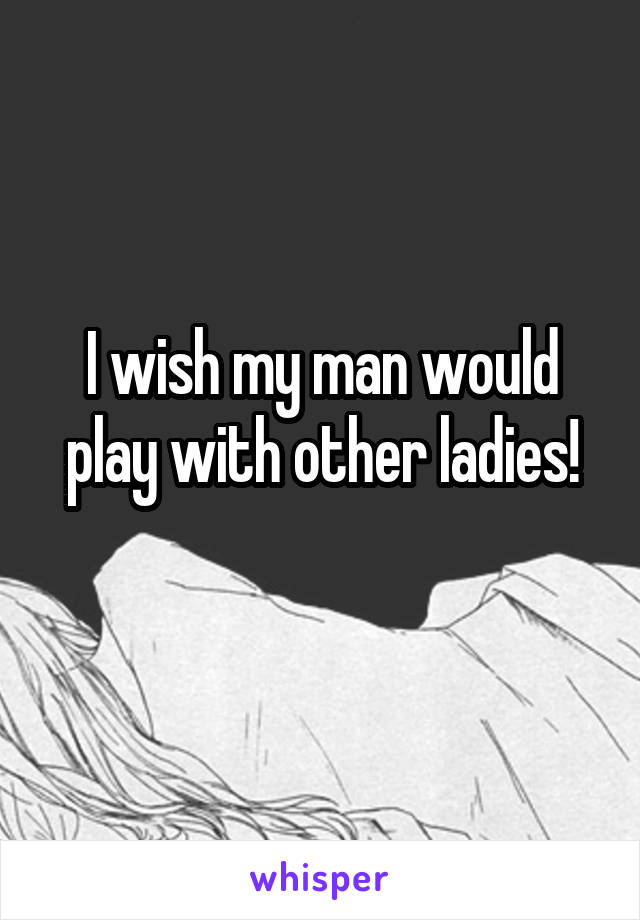 I wish my man would play with other ladies!
