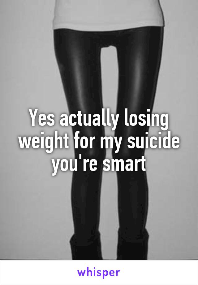 Yes actually losing weight for my suicide you're smart