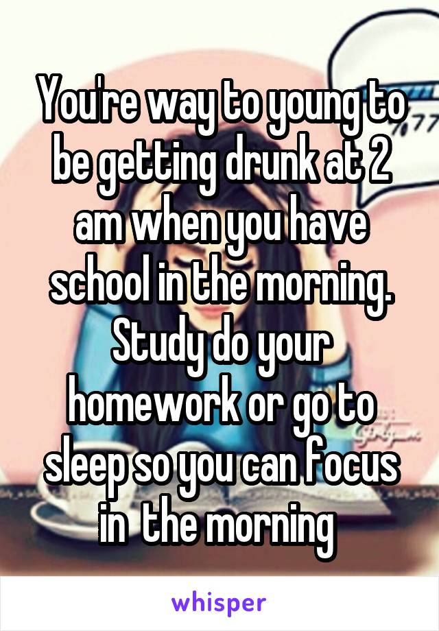 You're way to young to be getting drunk at 2 am when you have school in the morning. Study do your homework or go to sleep so you can focus in  the morning 