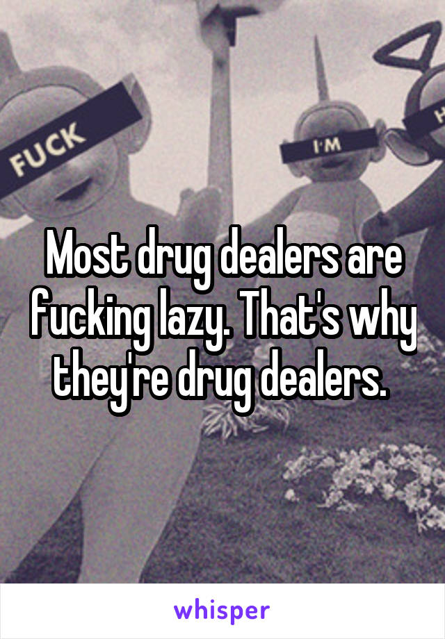 Most drug dealers are fucking lazy. That's why they're drug dealers. 