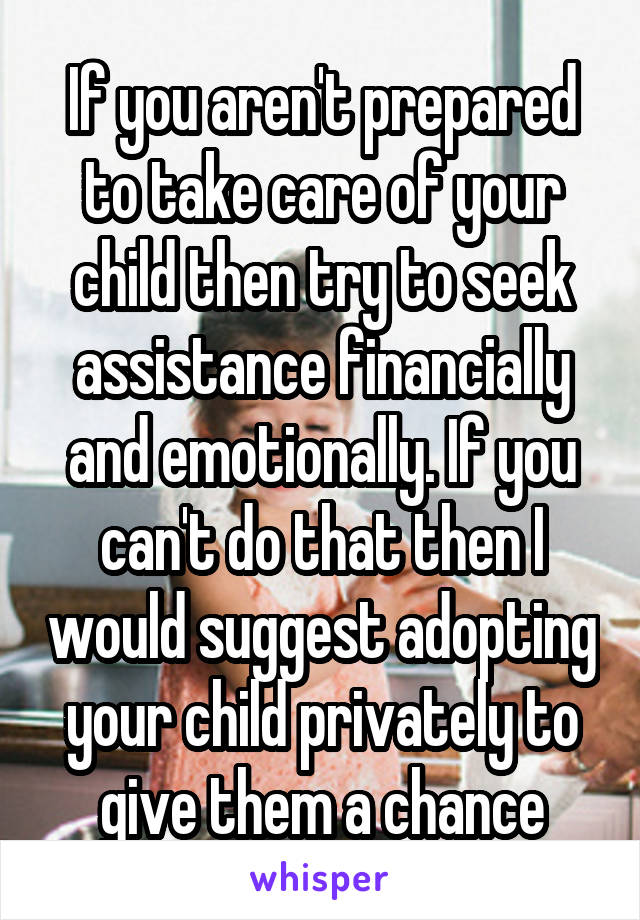 If you aren't prepared to take care of your child then try to seek assistance financially and emotionally. If you can't do that then I would suggest adopting your child privately to give them a chance