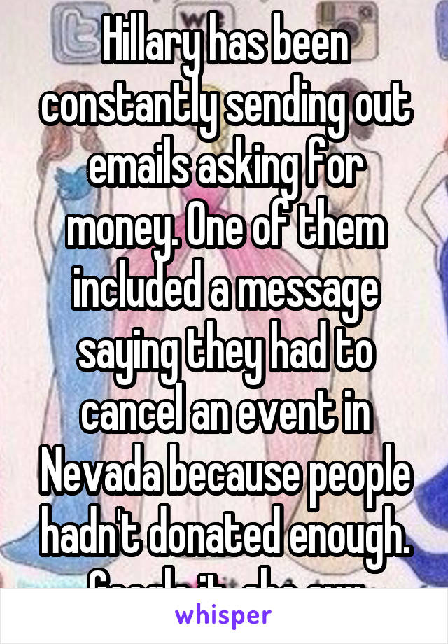 Hillary has been constantly sending out emails asking for money. One of them included a message saying they had to cancel an event in Nevada because people hadn't donated enough. Google it, she sux
