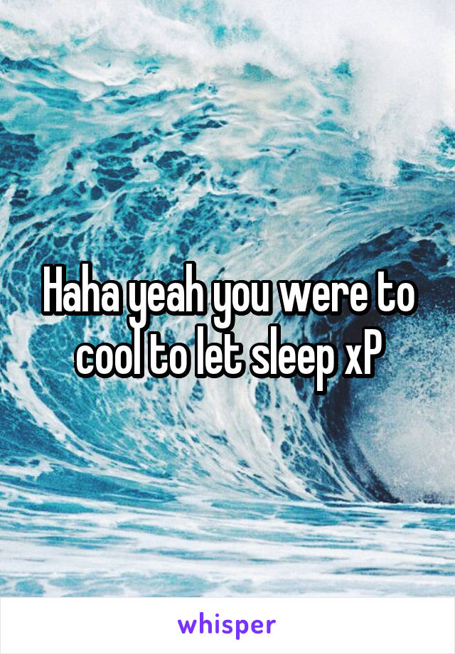 Haha yeah you were to cool to let sleep xP