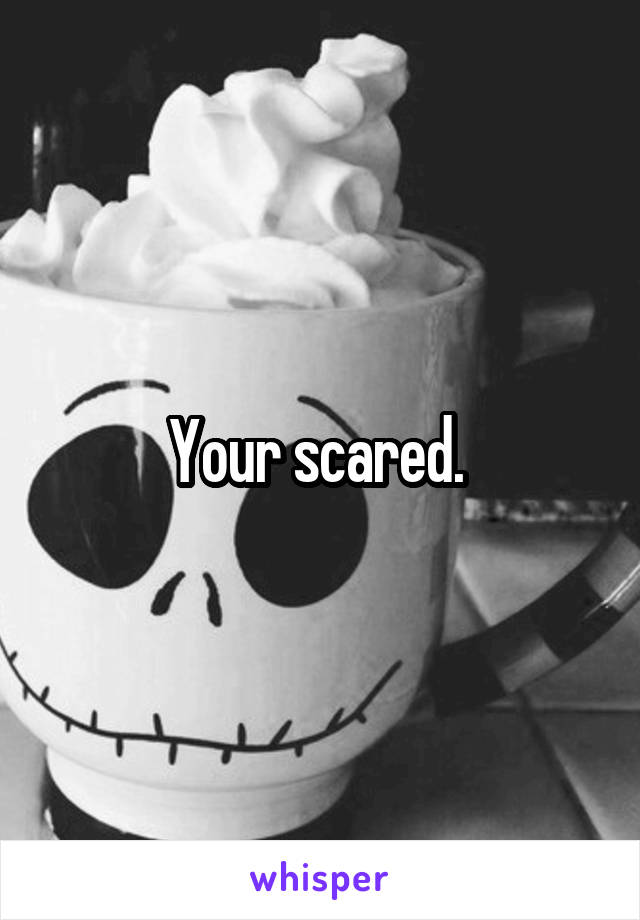 Your scared. 