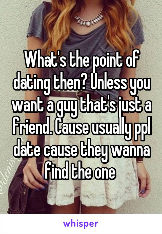 What's the point of dating then? Unless you want a guy that's just a friend. Cause usually ppl date cause they wanna find the one 