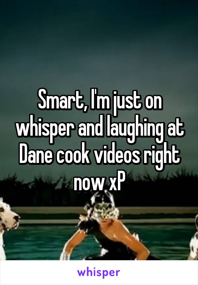 Smart, I'm just on whisper and laughing at Dane cook videos right now xP