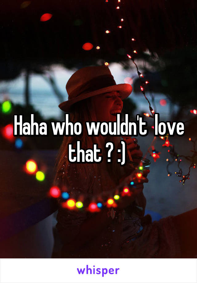 Haha who wouldn't  love that ? :) 